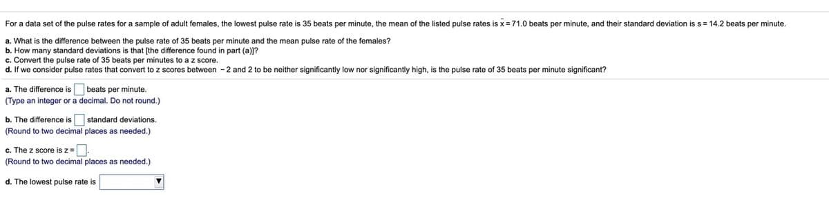 For a data set of the pulse rates for a sample of adult females, the lowest pulse rate is 35 beats per minute, the mean of the listed pulse rates is x = 71.0 beats per minute, and their standard deviation is s= 14.2 beats per minute.
a. What is the difference between the pulse rate of 35 beats per minute and the mean pulse rate of the females?
b. How many standard deviations is that [the difference found in part (a)]?
c. Convert the pulse rate of 35 beats per minutes to a z score.
d. If we consider pulse rates that convert to z scores between -2 and 2 to be neither significantly low nor significantly high, is the pulse rate of 35 beats per minute significant?
a. The difference is
beats per minute.
(Type an integer or a decimal. Do not round.)
b. The difference is
standard deviations,
(Round to two decimal places as needed.)
c. The z score is z=.
(Round to two decimal places as needed.)
d. The lowest pulse rate is
