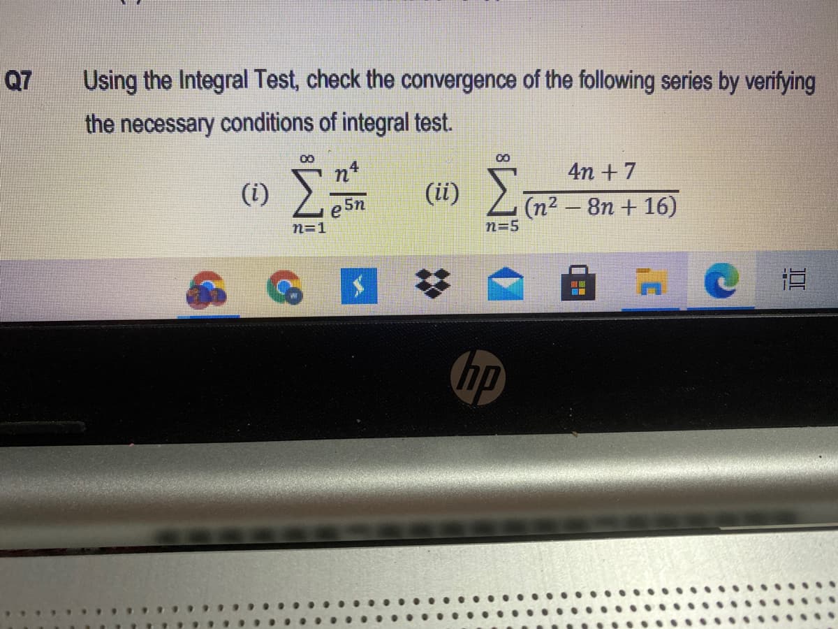 Q7
Using the Integral Test, check the convergence of the following series by verifying
the necessary conditions of integral test.
4n + 7
(i) Le5n
(ii) ).
(n² – 8n + 16)
n=1
n=5
近
hp
