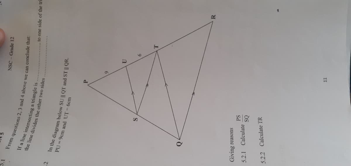 NSC- Grade 12
I's
If a line intersecting a triangle is
the line divides the other two sides
to one side of the tri
In the diagram below SU || QT and ST | QK.
PU=9cm and UT
6cm
P.
T.
R
Giving reasons
PS
5.2.1
Calculate
SQ
5.2.2 Calculate TR
II

