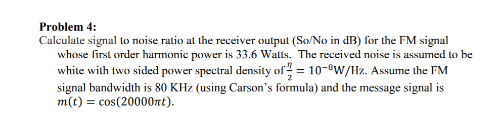 Problem 4:
Calculate signal to noise ratio at the receiver output (So/No in dB) for the FM signal
whose first order harmonic power is 33.6 Watts. The received noise is assumed to be
white with two sided power spectral density of = 10-8W/Hz. Assume the FM
signal bandwidth is 80 KHz (using Carson's formula) and the message signal is
m(t) = cos(20000nt).
