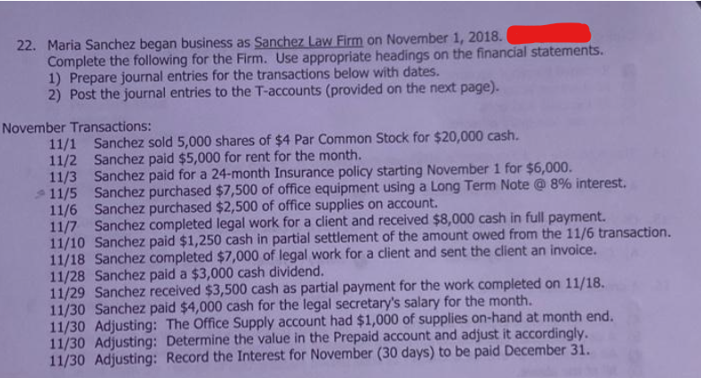 22. Maria Sanchez began business as Sanchez Law Firm on November 1, 2018.
Complete the following for the Firm. Use appropriate headings on the financial statements.
1) Prepare journal entries for the transactions below with dates.
2) Post the journal entries to the T-accounts (provided on the next page).
November Transactions:
11/1 Sanchez sold 5,000 shares of $4 Par Common Stock for $20,000 cash.
11/2 Sanchez paid $5,000 for rent for the month.
11/3
Sanchez paid for a 24-month Insurance policy starting November 1 for $6,000.
11/5 Sanchez purchased $7,500 of office equipment using a Long Term Note @ 8% interest.
11/6 Sanchez purchased $2,500 of office supplies on account.
11/7 Sanchez completed legal work for a client and received $8,000 cash in full payment.
11/10 Sanchez paid $1,250 cash in partial settlement of the amount owed from the 11/6 transaction.
11/18 Sanchez completed $7,000 of legal work for a client and sent the client an invoice.
11/28 Sanchez paid a $3,000 cash dividend.
11/29 Sanchez received $3,500 cash as partial payment for the work completed on 11/18.
11/30 Sanchez paid $4,000 cash for the legal secretary's salary for the month.
11/30 Adjusting: The Office Supply account had $1,000 of supplies on-hand at month end.
11/30 Adjusting: Determine the value in the Prepaid account and adjust it accordingly.
11/30 Adjusting: Record the Interest for November (30 days) to be paid December 31.