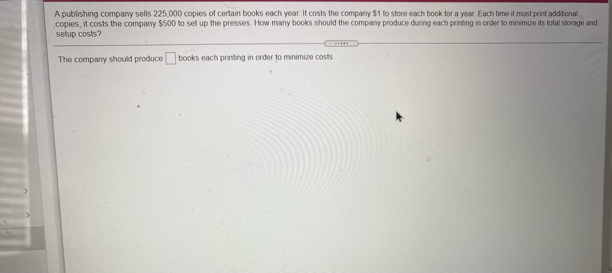 A publishing company sells 225,000 copies of certain books each year. It costs the company $1 to store each book for a year. Each time it must print additional
copies, it costs the company $500 to set up the presses. How many books should the company produce during each printing in order to minimize its total storage and
setup costs?
The company should produce
books each printing in order to minimize costs.
