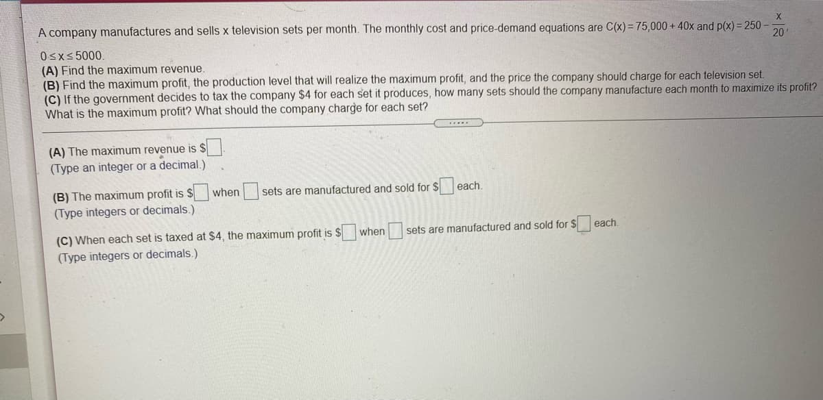 A company manufactures and sells x television sets per month. The monthly cost and price-demand equations are C(x)= 75,000+ 40x and p(x) = 250 -
20
0sxs 5000.
(A) Find the maximum revenue.
(B) Find the maximum profit, the production level that will realize the maximum profit, and the price the company should charge for each television set.
(C) If the government decides to tax the company $4 for each set it produces, how many sets should the company manufacture each month to maximize its profit?
What is the maximum profit? What should the company charge for each set?
(A) The maximum revenue is
(Type an integer or a decimal.)
(B) The maximum profit is $
when sets are manufactured and sold for $ each.
(Type integers or decimals.)
(C) When each set is taxed at $4, the maximum profit is $ when sets are manufactured and sold for $
(Type integers or decimals.)
each.
