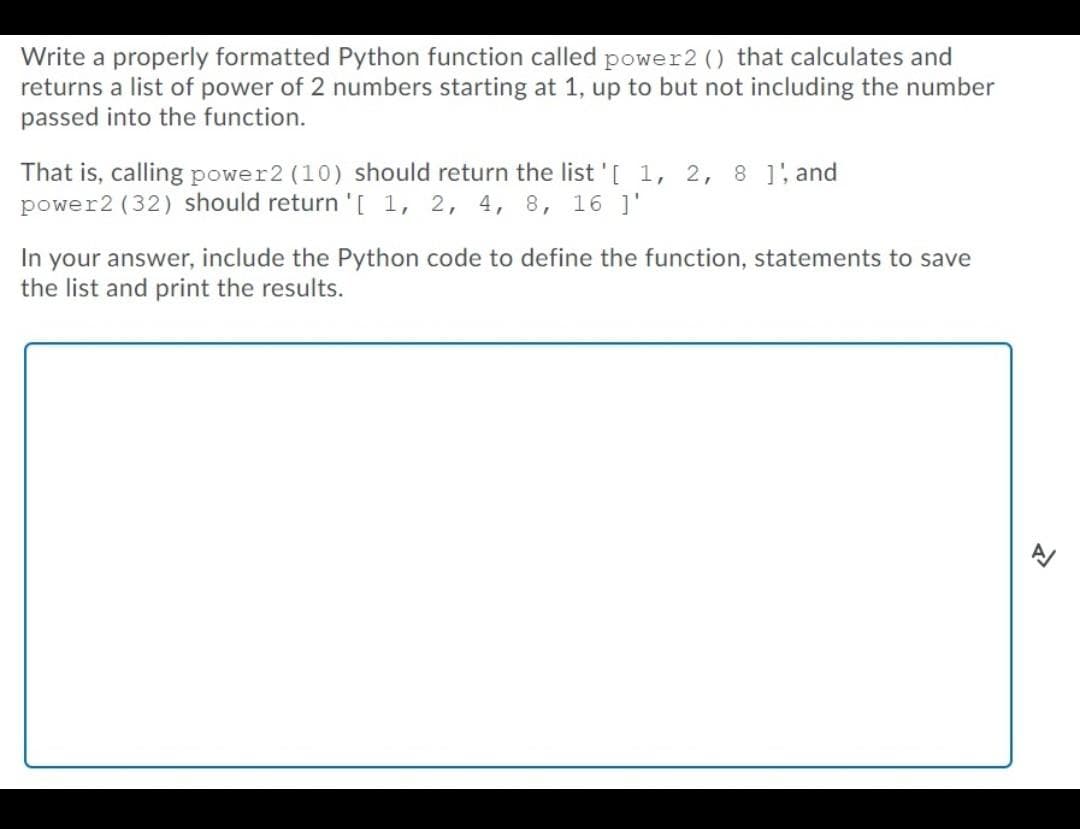 Write a properly formatted Python function called power2 () that calculates and
returns a list of power of 2 numbers starting at 1, up to but not including the number
passed into the function.
That is, calling power2 (10) should return the list '[ 1, 2, 8 ], and
power2 (32) should return '[ 1, 2, 4, 8, 16 ]'
In your answer, include the Python code to define the function, statements to save
the list and print the results.
