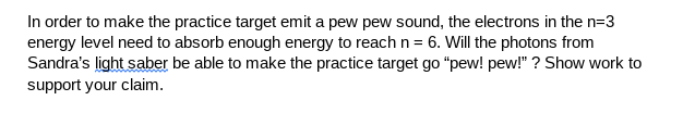 In order to make the practice target emit a pew pew sound, the electrons in the n=3
energy level need to absorb enough energy to reach n = 6. Will the photons from
Sandra's light saber be able to make the practice target go "pew! pew!" ? Show work to
support your claim.
