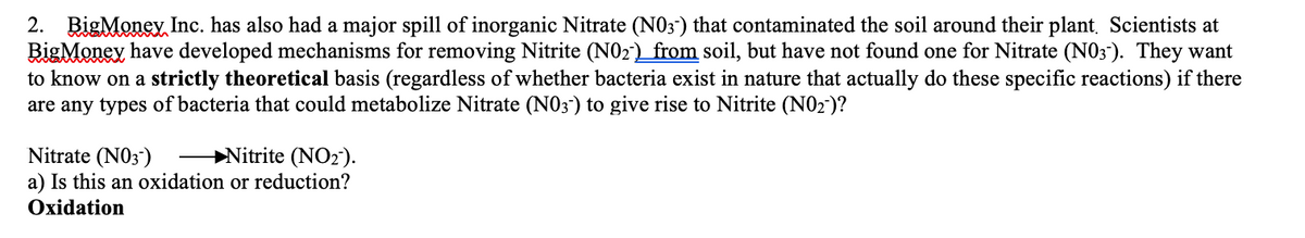 2. BigMoney Inc. has also had a major spill of inorganic Nitrate (N0;") that contaminated the soil around their plant, Scientists at
BigMoney have developed mechanisms for removing Nitrite (N02) _from soil, but have not found one for Nitrate (N03"). They want
to know on a strictly theoretical basis (regardless of whether bacteria exist in nature that actually do these specific reactions) if there
are any types of bacteria that could metabolize Nitrate (N03) to give rise to Nitrite (N02)?
+Nitrite (NO2).
Nitrate (N03)
a) Is this an oxidation or reduction?
Oxidation

