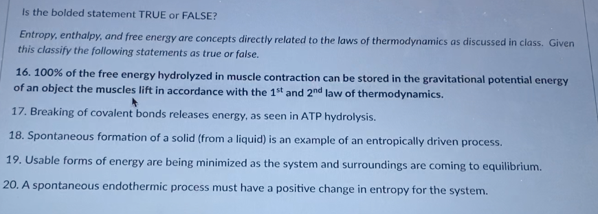 Is the bolded statement TRUE or FALSE?
Entropy, enthalpy, and free energy are concepts directly related to the laws of thermodynamics as discussed in class. Given
this classify the following statements as true or false.
16. 100% of the free energy hydrolyzed in muscle contraction can be stored in the gravitational potential energy
of an object the muscles lift in accordance with the 1st and 2nd law of thermodynamics.
17. Breaking of covalent bonds releases energy, as seen in ATP hydrolysis.
18. Spontaneous formation of a solid (from a liquid) is an example of an entropically driven process.
