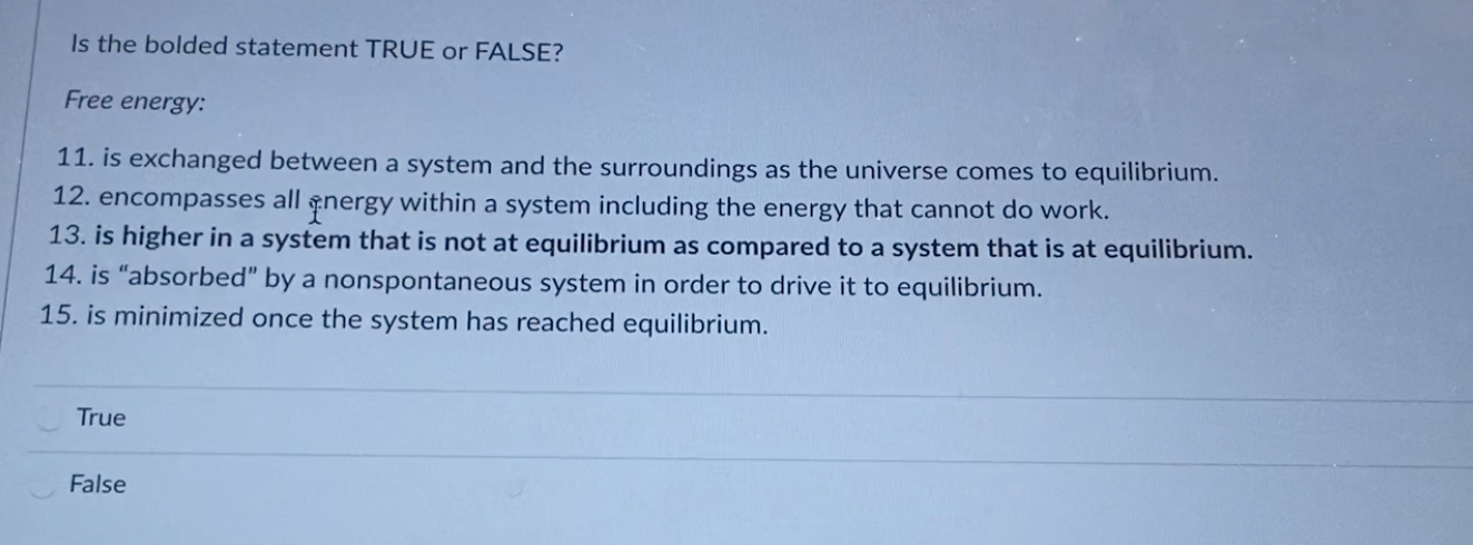 Is the bolded statement TRUE or FALSE?
Free energy:
11. is exchanged between a system and the surroundings as the universe comes to equilibrium.
12. encompasses all energy within a system including the energy that cannot do work.
13. is higher in a system that is not at equilibrium as compared to a system that is at equilibrium.
14. is “absorbed" by a nonspontaneous system in order to drive it to equilibrium.
15. is minimized once the system has reached equilibrium.
True

