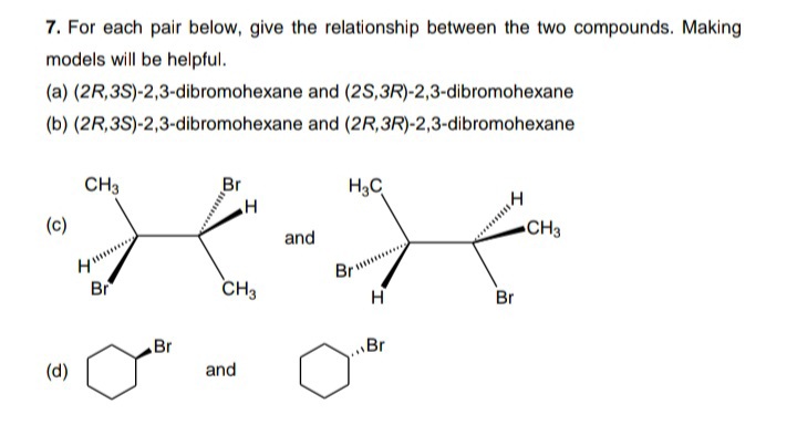 7. For each pair below, give the relationship between the two compounds. Making
models will be helpful.
(a) (2R,3S)-2,3-dibromohexane and (2s,3R)-2,3-dibromohexane
(b) (2R,3S)-2,3-dibromohexane and (2R,3R)-2,3-dibromohexane
CH3
Br
H3C
(c)
and
CH3
Br
H
Br
CH3
Br
Br
\Br
(d)
and

