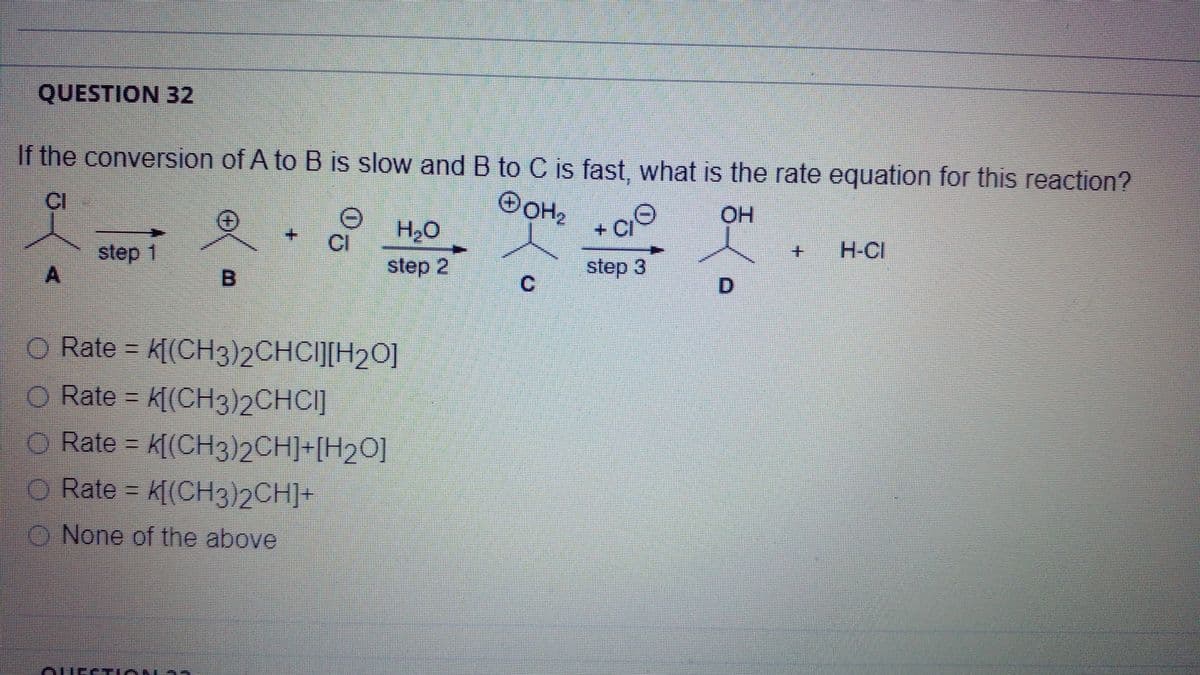 QUESTION 32
If the conversion of A to B is slow and B to C is fast, what is the rate equation for this reaction?
OOH2
CI
OH
+.
CI
H2O
H-CI
step 1
step 2
step 3
C.
O Rate =
k[(CH3)2CHCI][H20]
O Rate = k[(CH3)2CHCI]
O Rate = k[(CH3)2CH]+[H2O]
O Rate k[(CH3)2CH]+
O None of the above
Aure Lo
