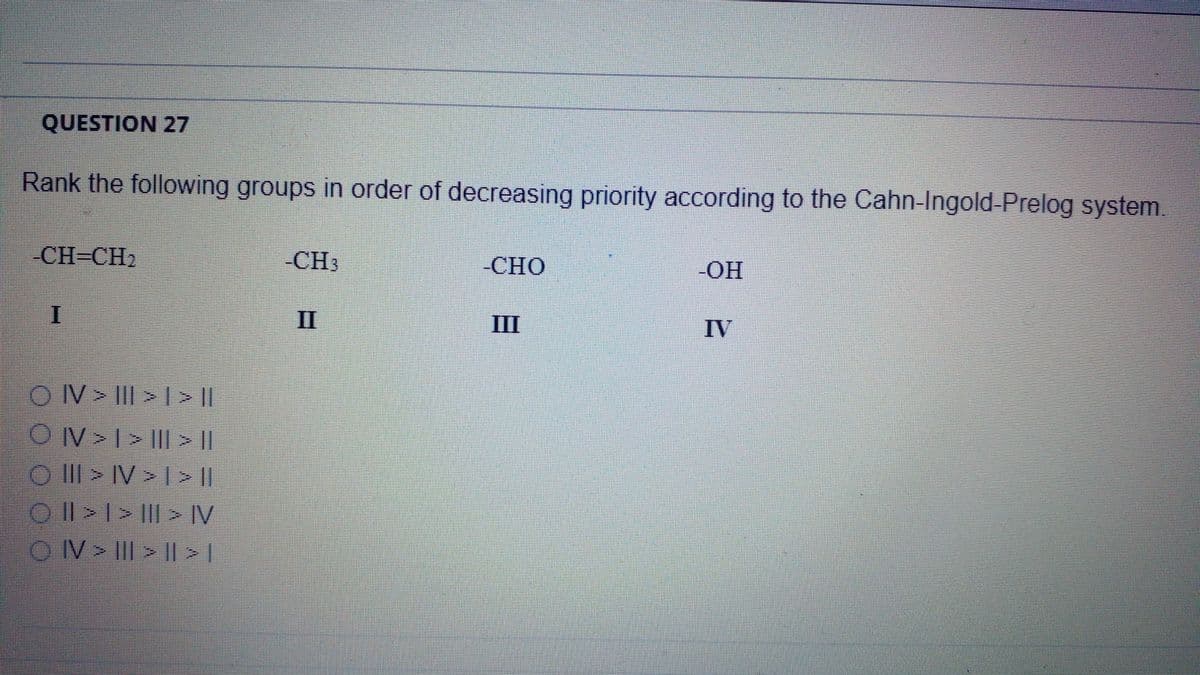 QUESTION 27
Rank the following groups in order of decreasing priority according to the Cahn-Ingold-Prelog system.
-CH-CH2
-CH3
-СНО
-ОН
II
III
IV
OV> III > >||
|| < ||| < | < A\O
O I> IV> I>|
Ol>> || > IV
OV III > ||>1
