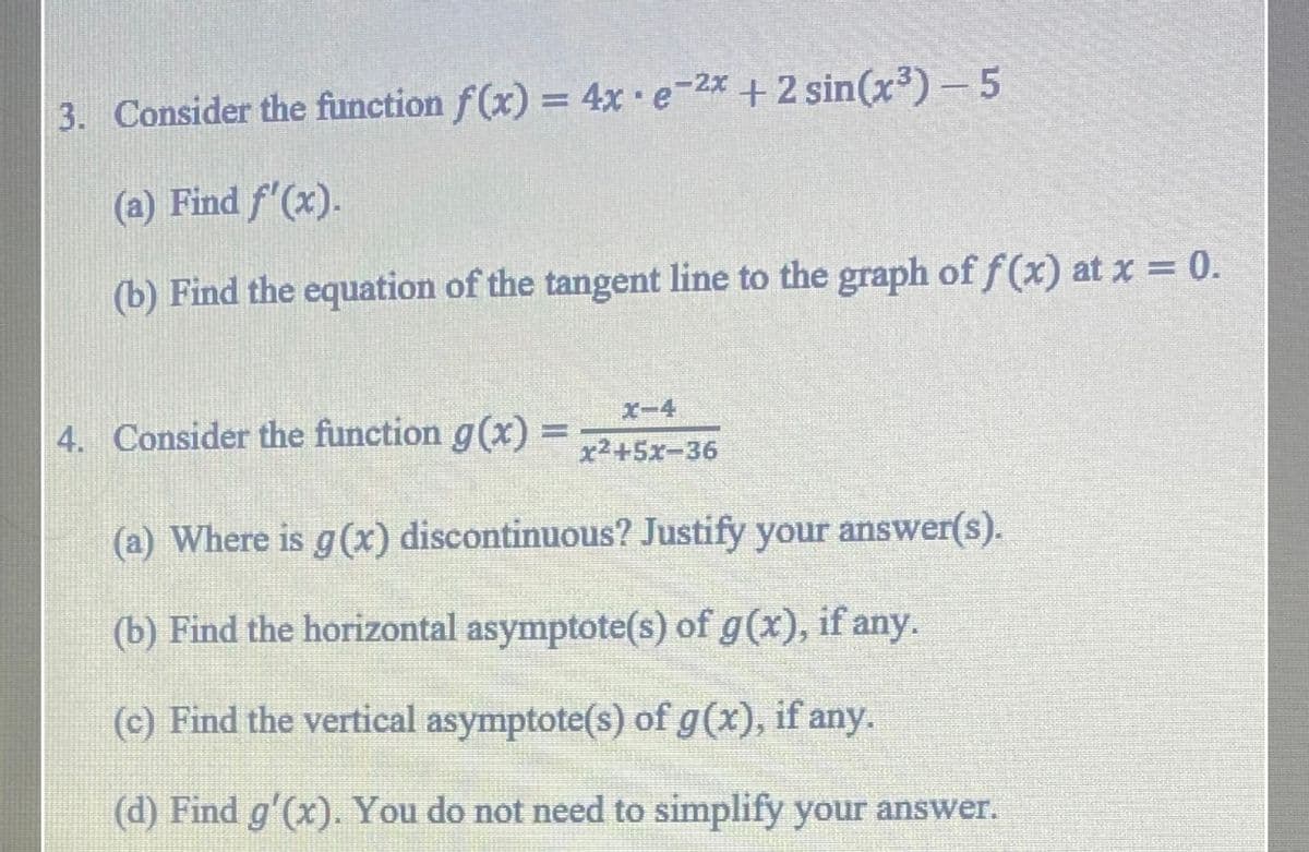 3. Consider the function f(x) = 4x e-2x +2 sin(x³)-5
(a) Find f'(x).
(b) Find the equation of the tangent line to the graph of f (x) at x = 0.
X-4
4. Consider the function g(x) =
%3D
x2+5x-36
(a) Where is g(x) discontinuous? Justify your answer(s).
(b) Find the horizontal asymptote(s) of g(x), if any.
(c) Find the vertical asymptote(s) of g(x), if any.
(d) Find g'(x). You do not need to simplify your answer.
