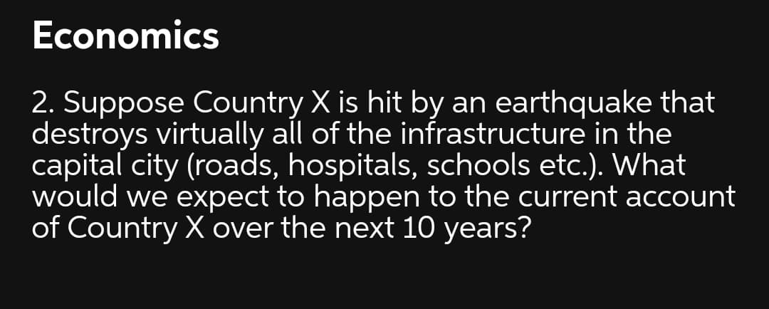 Economics
2. Suppose Country X is hit by an earthquake that
destroys virtually all of the infrastructure in the
capital city (roads, hospitals, schools etc.). What
would we expect to happen to the current account
of Country X over the next 10 years?
