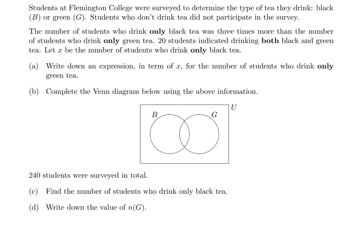 Students at Flemington College were surveyed to determine the type of tea they drink: black
(B) or green (G). Students who don't drink tea did not participate in the survey.
The number of students who drink only black tea was three times more than the number
of students who drink only green tea. 20 students indicated drinking both black and green
tea. Let x be the number of students who drink only black tea.
(a) Write down an expression, in term of x, for the number of students who drink only
green tea.
(b) Complete the Venn diagram below using the above information.
U
В
G
240 students were surveyed in total.
(c) Find the number of students who drink only black tea.
(d) Write down the value of n(G).
