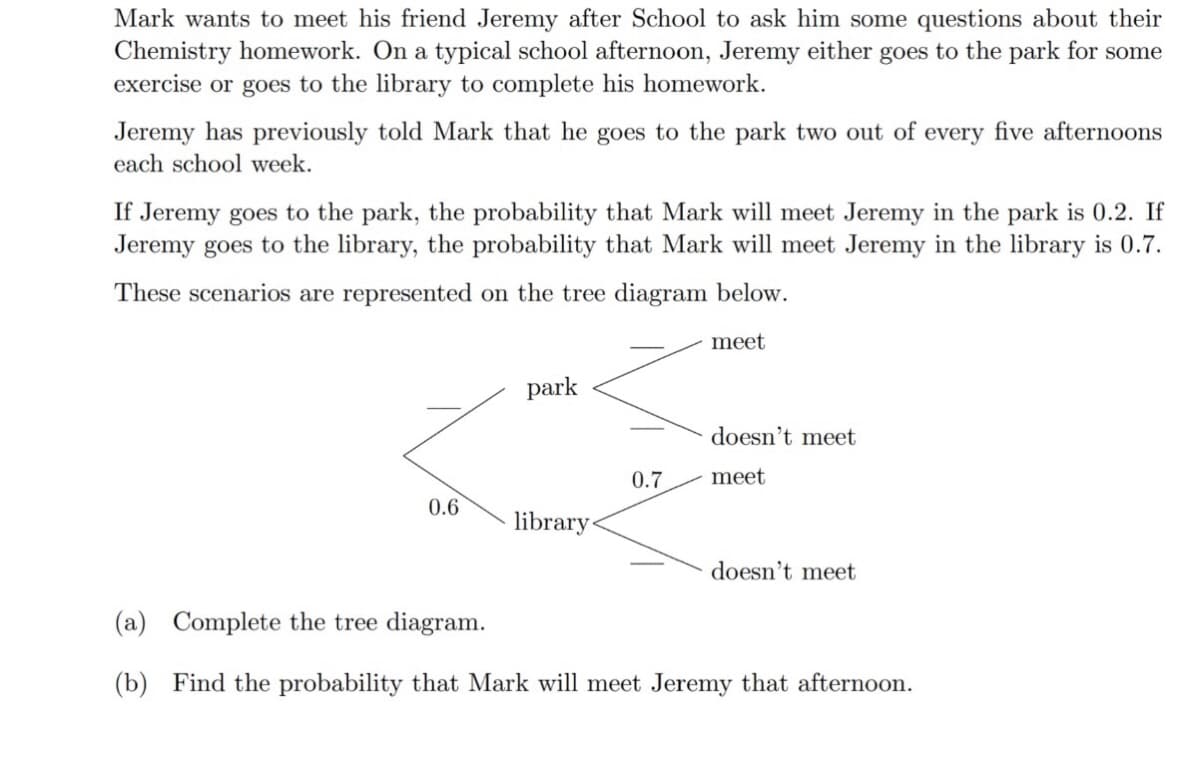 Mark wants to meet his friend Jeremy after School to ask him some questions about their
Chemistry homework. On a typical school afternoon, Jeremy either goes to the park for some
exercise or goes to the library to complete his homework.
Jeremy has previously told Mark that he goes to the park two out of every five afternoons
each school week.
If Jeremy goes to the park, the probability that Mark will meet Jeremy in the park is 0.2. If
Jeremy goes to the library, the probability that Mark will meet Jeremy in the library is 0.7.
These scenarios are represented on the tree diagram below.
meet
park
doesn't meet
0.7
meet
0.6
library
doesn't meet
(a) Complete the tree diagram.
(b) Find the probability that Mark will meet Jeremy that afternoon.
