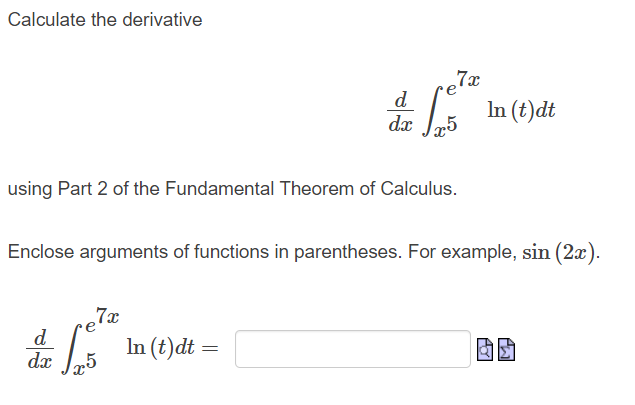 Calculate the derivative
d
125
In (t)dt
dx
using Part 2 of the Fundamental Theorem of Calculus.
Enclose arguments of functions in parentheses. For example, sin (2x).
e7x
d
dx
15 In (t)dt =
elx
7x
AY
M₂