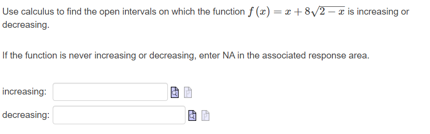 Use calculus to find the open intervals on which the function f(x) = x + 8√/2 − x is increasing or
decreasing.
If the function is never increasing or decreasing, enter NA in the associated response area.
increasing:
decreasing:
Ay