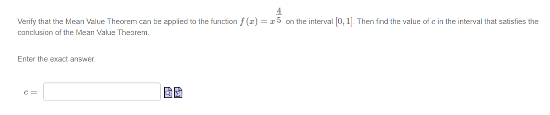 4
Verify that the Mean Value Theorem can be applied to the function f(x) = x 5 on the interval [0, 1]. Then find the value of c in the interval that satisfies the
conclusion of the Mean Value Theorem.
Enter the exact answer.
C =