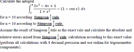 Calculate the integral
2x3 - 4x + 1
(1– cos x) dx
1+x2
for n = 10 according Simpson rule
for n = 10 according to Simpson rule.
Assume the result of Simpson rule as the exact vale and caleulate the absolute and
3
relative errors arised from Simpson rule calculation according to this exact value
(perform all calculations with 4 decimal precision and use radian for trigonometric
components).
