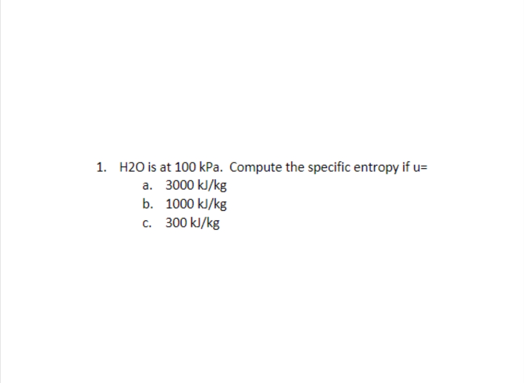 1. H2O is at 100 kPa. Compute the specific entropy if u=
a. 3000 kJ/kg
b. 1000 kJ/kg
c. 300 kJ/kg
