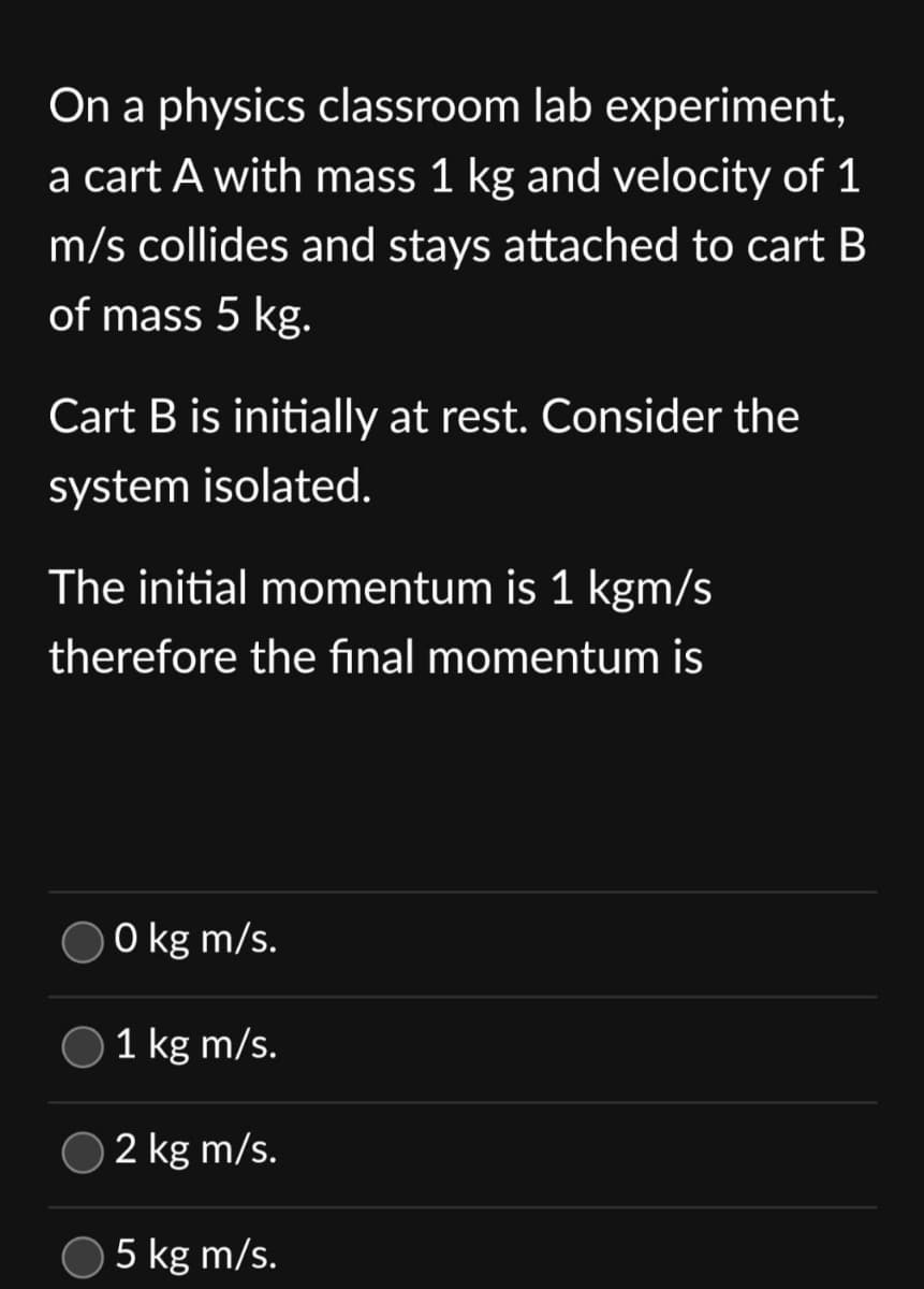 On a physics classroom lab experiment,
a cart A with mass 1 kg and velocity of 1
m/s collides and stays attached to cart B
of mass 5 kg.
Cart B is initially at rest. Consider the
system isolated.
The initial momentum is 1 kgm/s
therefore the final momentum is
0 kg m/s.
1 kg m/s.
2 kg m/s.
5 kg m/s.