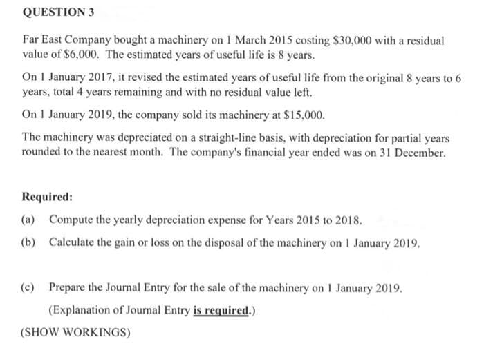 QUESTION 3
Far East Company bought a machinery on 1 March 2015 costing S30,000 with a residual
value of $6,000. The estimated years of useful life is 8 years.
On 1 January 2017, it revised the estimated years of useful life from the original 8 years to 6
years, total 4 years remaining and with no residual value left.
On 1 January 2019, the company sold its machinery at $15,000.
The machinery was depreciated on a straight-line basis, with depreciation for partial years
rounded to the nearest month. The company's financial year ended was on 31 December.
Required:
(a) Compute the yearly depreciation expense for Years 2015 to 2018.
(b) Calculate the gain or loss on the disposal of the machinery on 1 January 2019.
(c) Prepare the Journal Entry for the sale of the machinery on 1 January 2019.
(Explanation of Journal Entry is required.)
(SHOW WORKINGS)
