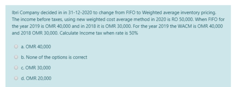 Ibri Company decided in in 31-12-2020 to change from FIFO to Weighted average inventory pricing.
The income before taxes, using new weighted cost average method in 2020 is RO 50,000. When FIFO for
the year 2019 is OMR 40,000 and in 2018 it is OMR 30,000. For the year 2019 the WACM is OMR 40,000
and 2018 OMR 30,000. Calculate Income tax when rate is 50%
O a. OMR 40,000
O b. None of the options is correct
O . OMR 30,000
O d. OMR 20,000
