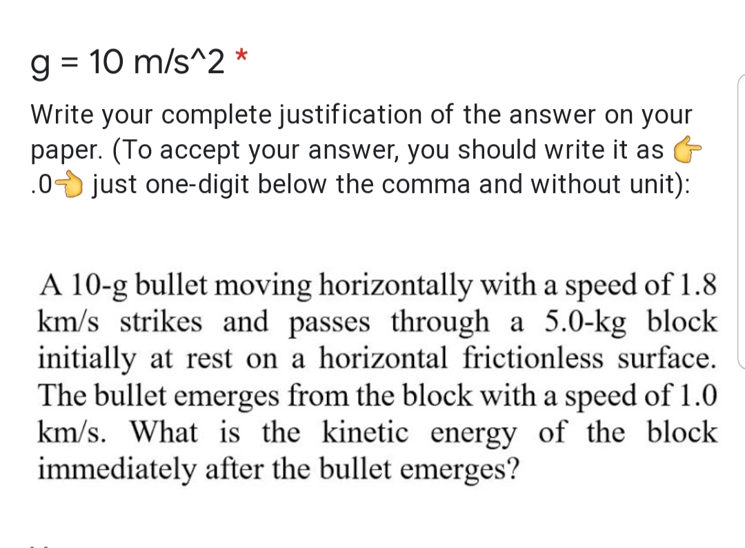 g = 10 m/s^2 *
%3D
Write your complete justification of the answer on your
paper. (To accept your answer, you should write it as
.0 just one-digit below the comma and without unit):
A 10-g bullet moving horizontally with a speed of 1.8
km/s strikes and passes through a 5.0-kg block
initially at rest on a horizontal frictionless surface.
The bullet emerges from the block with a speed of 1.0
km/s. What is the kinetic energy of the block
immediately after the bullet emerges?
