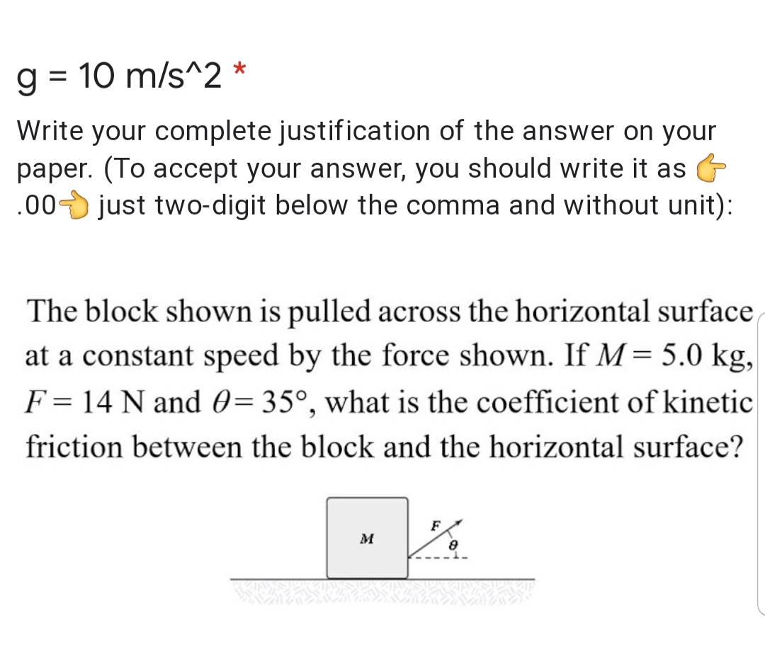 g = 10 m/s^2 *
Write your complete justification of the answer on your
paper. (To accept your answer, you should write it as
.00 just two-digit below the comma and without unit):
The block shown is pulled across the horizontal surface
at a constant speed by the force shown. If M = 5.0 kg,
F = 14 N and 0=35°, what is the coefficient of kinetic
friction between the block and the horizontal surface?
F
M
