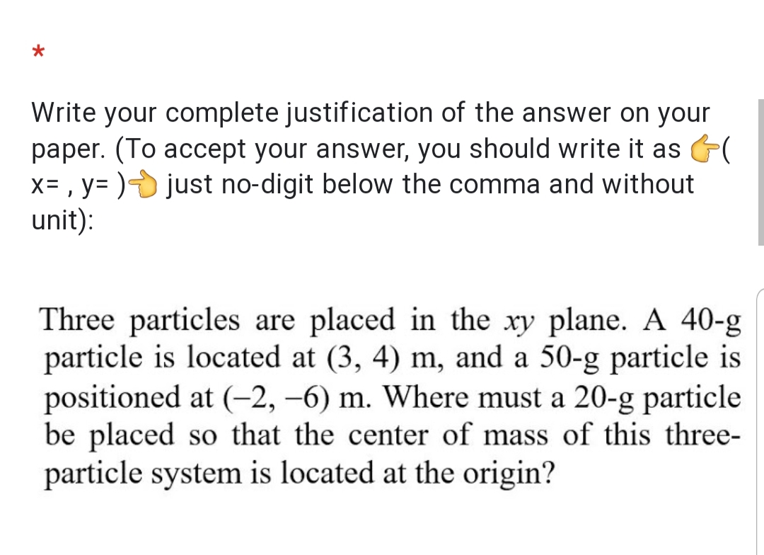 Write your complete justification of the answer on your
paper. (To accept your answer, you should write it as (
x= , y= ) just no-digit below the comma and without
unit):
Three particles are placed in the xy plane. A 40-g
particle is located at (3, 4) m, and a 50-g particle is
positioned at (-2, –6) m. Where must a 20-g particle
be placed so that the center of mass of this three-
particle system is located at the origin?
