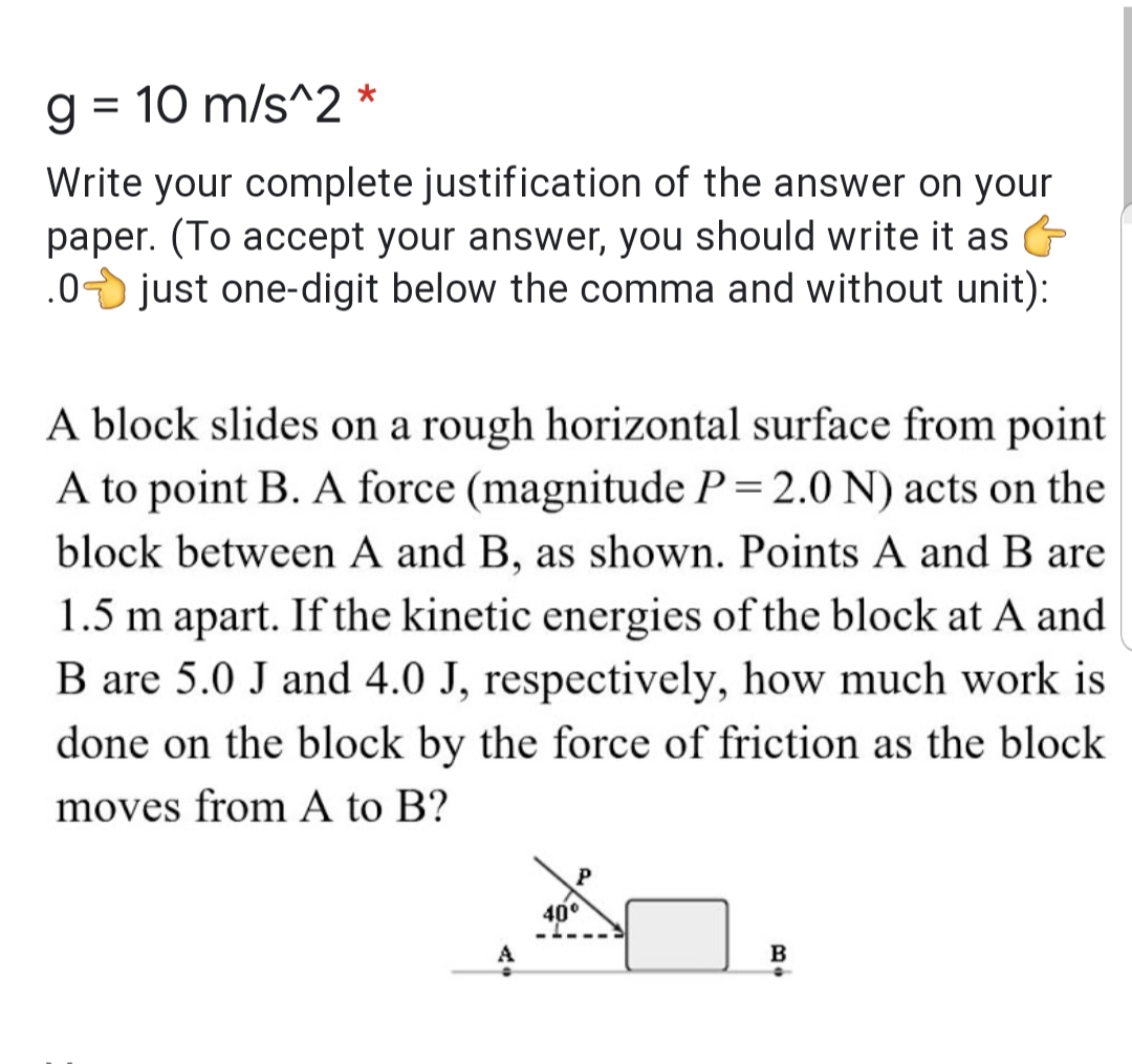 g = 10 m/s^2 *
%3D
Write your complete justification of the answer on your
paper. (To accept your answer, you should write it as
.0 just one-digit below the comma and without unit):
A block slides on a rough horizontal surface from point
A to point B. A force (magnitude P=2.0 N) acts on the
block between A and B, as shown. Points A and B are
1.5 m apart. If the kinetic energies of the block at A and
B are 5.0 J and 4.0 J, respectively, how much work is
done on the block by the force of friction as the block
moves from A to B?
40°
A
