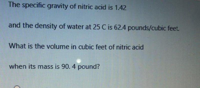 The specific gravity of nitric acid is 1.42
and the density of water at 25 C is 62.4 pounds/cubic feet.
What is the volume in cubic feet of nitric acid
when its mass is 90. 4 pound?
