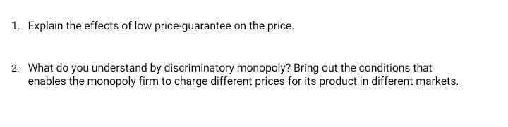 1. Explain the effects of low price-guarantee on the price.
2. What do you understand by discriminatory monopoly? Bring out the conditions that
enables the monopoly firm to charge different prices for its product in different markets.
