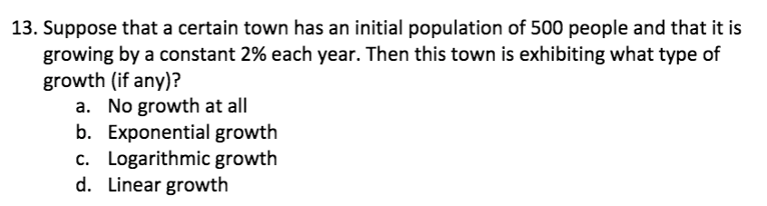 13. Suppose that a certain town has an initial population of 500 people and that it is
growing by a constant 2% each year. Then this town is exhibiting what type of
growth (if any)?
a. No growth at all
b. Exponential growth
c. Logarithmic growth
d. Linear growth
