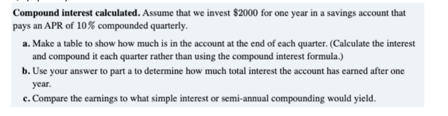 Compound interest calculated. Assume that we invest $2000 for one year in a savings account that
pays an APR of 10% compounded quarterly.
a. Make a table to show how much is in the account at the end of each quarter. (Calculate the interest
and compound it each quarter rather than using the compound interest formula.)
b. Use your answer to part a to determine how much total interest the account has earned after one
year.
c. Compare the earnings to what simple interest or semi-annual compounding would yield.
