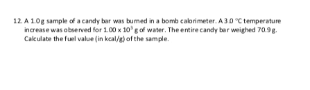 12. A 1.0g sample of a candy bar was bumed in a bomb calorimeter. A 3.0 °C temperature
increase was observed for 1.00 x 10' g of water. The entire candy bar weighed 70.9g.
Calculate the fuel value (in kcal/g) of the sample.
