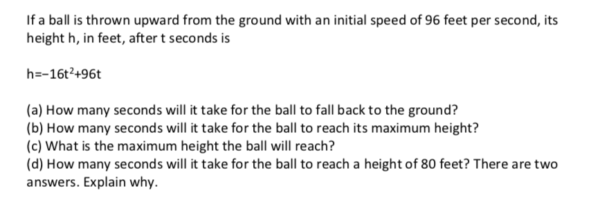 If a ball is thrown upward from the ground with an initial speed of 96 feet per second, its
height h, in feet, after t seconds is
h=-16t2+96t
(a) How many seconds will it take for the ball to fall back to the ground?
(b) How many seconds will it take for the ball to reach its maximum height?
(c) What is the maximum height the ball will reach?
(d) How many seconds will it take for the ball to reach a height of 80 feet? There are two
answers. Explain why.
