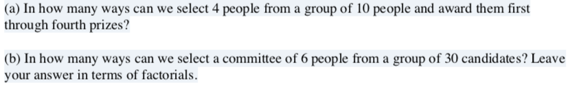 (a) In how many ways can we select 4 people from a group of 10 people and award them first
through fourth prizes?
(b) In how many ways can we select a committee of 6 people from a group of 30 candidates? Leave
your answer in terms of factorials.
