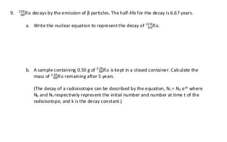 9. Ra decays by the emission of B particles. The half-life for the decay is 6.67 years.
a. Write the nuclear equation to representthe decay of
b. A sample containing 0.50 g of Ra is kept in a closed container. Calculate the
mass of Ra remaining after 5 years.
228
(The decay of a radioisotope can be described by the equation, N, - No e where
No and N, respectively represent the initial number and number at time t of the
radioisotope, and k is the decay constant.)
