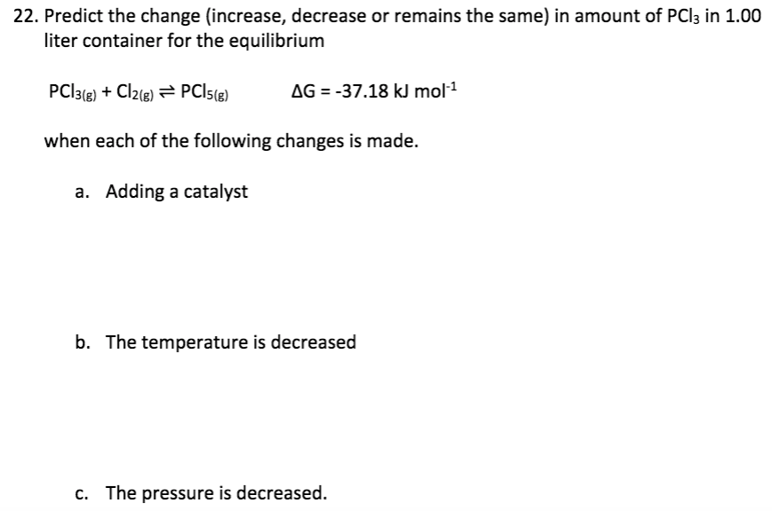 22. Predict the change (increase, decrease or remains the same) in amount of PCI3 in 1.00
liter container for the equilibrium
PCI3() + Cl2(e) = PCI5()
AG = -37.18 kJ mol1
when each of the following changes is made.
a. Adding a catalyst
b. The temperature is decreased
c. The pressure is decreased.
