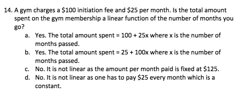 14. A gym charges a $100 initiation fee and $25 per month. Is the total amount
spent on the gym membership a linear function of the number of months you
go?
a. Yes. The total amount spent = 100 + 25x where x is the number of
months passed.
b. Yes. The total amount spent = 25 + 100x where x is the number of
months passed.
c. No. It is not linear as the amount per month paid is fixed at $125.
d. No. It is not linear as one has to pay $25 every month which is a
constant.
