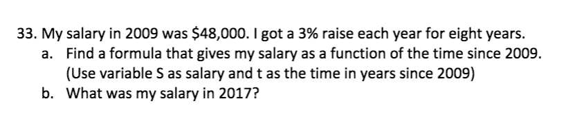 33. My salary in 2009 was $48,000. I got a 3% raise each year for eight years.
a. Find a formula that gives my salary as a function of the time since 2009.
(Use variable S as salary and t as the time in years since 2009)
b. What was my salary in 2017?
