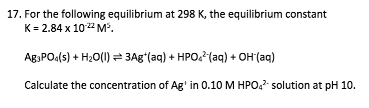 17. For the following equilibrium at 298 K, the equilibrium constant
K = 2.84 x 1022 M5.
Ag3PO4(s) + H20(1) = 3Ag*(aq) + HPO,2(aq) + OH (aq)
Calculate the concentration of Ag* in 0.10 M HPO42- solution at pH 10.
