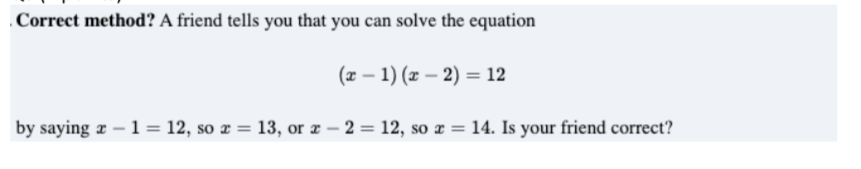 .Correct method? A friend tells you that you can solve the equation
(x – 1) (x – 2) = 12
by saying æ – 1 = 12, so ¤ = 13, or æ – 2 = 12, so x = 14. Is your friend correct?
