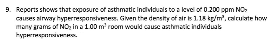 9. Reports shows that exposure of asthmatic individuals to a level of 0.200 ppm NO2
causes airway hyperresponsiveness. Given the density of air is 1.18 kg/m³, calculate how
many grams of NO2 in a 1.00 m3 room would cause asthmatic individuals
hyperresponsiveness.
