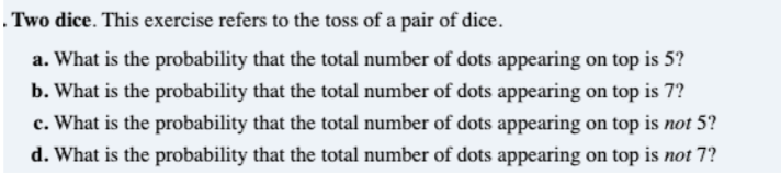 . Two dice. This exercise refers to the toss of a pair of dice.
a. What is the probability that the total number of dots appearing on top is 5?
b. What is the probability that the total number of dots appearing on top is 7?
c. What is the probability that the total number of dots appearing on top is not 5?
d. What is the probability that the total number of dots appearing on top is not 7?
