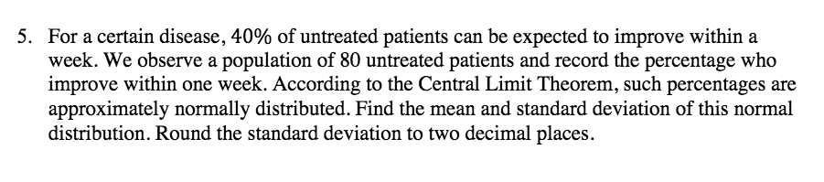 5. For a certain disease, 40% of untreated patients can be expected to improve within a
week. We observe a population of 80 untreated patients and record the percentage who
improve within one week. According to the Central Limit Theorem, such percentages are
approximately normally distributed. Find the mean and standard deviation of this normal
distribution. Round the standard deviation to two decimal places.
