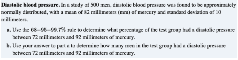Diastolic blood pressure. In a study of 500 men, diastolic blood pressure was found to be approximately
normally distributed, with a mean of 82 millimeters (mm) of mercury and standard deviation of 10
millimeters.
a. Use the 68–95–99.7% rule to determine what percentage of the test group had a diastolic pressure
between 72 millimeters and 92 millimeters of mercury.
b. Use your answer to part a to determine how many men in the test group had a diastolic pressure
between 72 millimeters and 92 millimeters of mercury.
