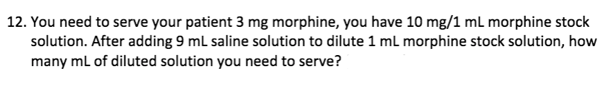 12. You need to serve your patient 3 mg morphine, you have 10 mg/1 ml morphine stock
solution. After adding 9 ml saline solution to dilute 1 ml morphine stock solution, how
many ml of diluted solution you need to serve?
