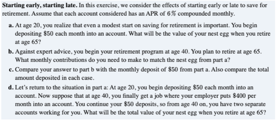 Starting early, starting late. In this exercise, we consider the effects of starting early or late to save for
retirement. Assume that each account considered has an APR of 6% compounded monthly.
a. At age 20, you realize that even a modest start on saving for retirement is important. You begin
depositing $50 each month into an account. What will be the value of your nest egg when you retire
at age 65?
b. Against expert advice, you begin your retirement program at age 40. You plan to retire at age 65.
What monthly contributions do you need to make to match the nest egg from part a?
c. Compare your answer to part b with the monthly deposit of $50 from part a. Also compare the total
amount deposited in each case.
d. Let's return to the situation in part a: At age 20, you begin depositing $50 each month into an
account. Now suppose that at age 40, you finally get a job where your employer puts $400 per
month into an account. You continue your $50 deposits, so from age 40 on, you have two separate
accounts working for you. What will be the total value of your nest egg when you retire at age 65?
